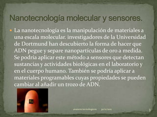  La nanotecnología es la manipulación de materiales a
 una escala molecular. investigadores de la Universidad
 de Dortmund han descubierto la forma de hacer que
 ADN pegue y separe nanopartículas de oro a medida.
 Se podría aplicar este método a sensores que detectan
 sustancias y actividades biológicas en el laboratorio y
 en el cuerpo humano. También se podría aplicar a
 materiales programables cuyas propiedades se pueden
 cambiar al añadir un trozo de ADN.



                         avances tecnologicos   30/11/2011   3
 