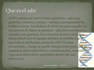 ADN consiste en cuatro bases químicas - adenina,
guanina, citosina y timina - unidas a un esqueleto de
fosfato-azúcar. Las hebras de ADN se unen cuando las
secuencias de bases se aparean - adenina con timina y
citosina con guanina. Con el nuevo avance científico
desarrollado por el equipo alemán, es posible lograr
que hebras artificiales cortas de ADN formen
estructuras, y luego se puede manipularlas para que se
peguen a otros materiales y a continuación, es posible
organizar estos otros materiales dentro de una
estructura.
                        avances tecnologicos   30/11/2011   4
 
