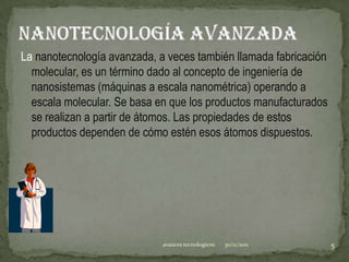 La nanotecnología avanzada, a veces también llamada fabricación
  molecular, es un término dado al concepto de ingeniería de
  nanosistemas (máquinas a escala nanométrica) operando a
  escala molecular. Se basa en que los productos manufacturados
  se realizan a partir de átomos. Las propiedades de estos
  productos dependen de cómo estén esos átomos dispuestos.




                             avances tecnologicos   30/11/2011    5
 