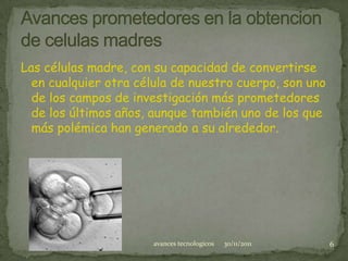 Las células madre, con su capacidad de convertirse
  en cualquier otra célula de nuestro cuerpo, son uno
  de los campos de investigación más prometedores
  de los últimos años, aunque también uno de los que
  más polémica han generado a su alrededor.




                       avances tecnologicos   30/11/2011   6
 