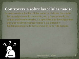 La controversia sobre las células madre es el debate ético sobre
  las investigaciones de la creación, uso y destrucción de las
  células madre embrionarias. La oposición a las investigaciones
  dice que esta práctica puede llevar a la clonación y
  fundamentalmente a la desvalorización de la vida humana.




                             avances tecnologicos   30/11/2011     8
 