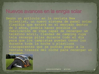 Según un artículo en la revista New
 Scientist, un nuevo sistema de panel solar
 flexible que estará en el mercado dentro
 de 3 años, podría hacer posible la
 fabricación de ropa capaz de recargar un
 teléfono móvil, tiendas de camping cuya
 tela recarga pilas durante todo el día
 para que los campistas puedan tener luz
 durante toda la noche o plásticos
 transparentes que se podrán pegar a la
 ventana trasera del coche para recargar un
 discman.



                    avances tecnologicos   30/11/2011   9
 