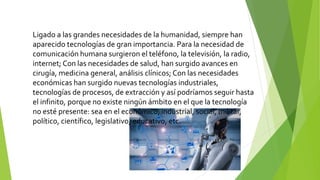 Ligado a las grandes necesidades de la humanidad, siempre han
aparecido tecnologías de gran importancia. Para la necesidad de
comunicación humana surgieron el teléfono, la televisión, la radio,
internet; Con las necesidades de salud, han surgido avances en
cirugía, medicina general, análisis clínicos; Con las necesidades
económicas han surgido nuevas tecnologías industriales,
tecnologías de procesos, de extracción y así podríamos seguir hasta
el infinito, porque no existe ningún ámbito en el que la tecnología
no esté presente: sea en el económico, industrial, social, militar,
político, científico, legislativo, educativo, etc.
 