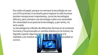 Eso sobre el papel, porque no siempre la tecnología se usa
con el fin previsto ni se diseña para mejorar la vida humana
(existen excepciones importantes, como las tecnologías
bélicas), pero siempre una tecnología cubre una necesidad.
Sin necesidad no es precisa la tecnología, y por tanto, no
será usada.
La tecnología ha influido de diferentes formas en el contexto
humano y ha provocado un cambio drástico en la misma, ha
logrado superar algunos percances que conllevan a la
realidad y así mostrar adelantos magníficos a la sociedad en
común.
 