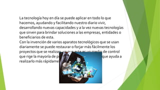 La tecnología hoy en día se puede aplicar en todo lo que
hacemos, ayudando y facilitando nuestro diario vivir,
desarrollando nuevas capacidades y a la vez nuevas tecnologías
que sirven para brindar soluciones a las empresas, entidades o
beneficiarios de esta.
Con la invención de varios aparatos tecnológicos que se usan
diariamente se puede restaurar o forjar más fácilmente los
proyectos que se realizan, ya que este es un medio de control
que rige la mayoría de propiedades del proyecto y que ayuda a
realizarlo más rápidamente.
 