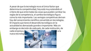 A pesar de que la tecnología no es el único factor que
determina la competitividad, hoy está muy extendido el
criterio de que entre todas las cosas que pueden cambiar las
reglas de la competencia, el cambio tecnológico figura
como la más importante. Las ventajas competitivas derivan
hoy del conocimiento científico convertido en tecnologías.
El impacto que tiene el desarrollo tecnológico en la
actualidad es demasiado grande e importante. Más sin
embargo es decisión de cada país, de cada institución, de
cada empresa y de cada persona el uso que se le dé a la
nueva tecnología.
 