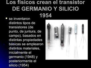 Los físicos crean el transistor
    DE GERMANIO Y SILICIO
 se inventaron
                1954
 distintos tipos de
 transistores (de
 punto, de juntura, de
 campo), basados en
 distintas propiedades
 básicas se emplearon
 distintos materiales,
 inicialmente el
 germanio (1948) y
 posteriormente el
 silicio (1954)
 
