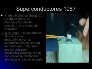 Superconductores 1987
    K. Alex Muller, de Suiza, y J.
     Georg Bednorz, de
     Alemania Occidental,
     rompieron una marca de
     velocidad:
  Ello se debió a la importancia
rompieron una marca de velocidad:
     atribuida a su
     descubrimiento: los
     superconductores de "alta
     temperatura", materiales
     que no presentan
     resistencia elé ctrica, o sea
     por los que la electricidad
     atraviesa sin perder energía.
 