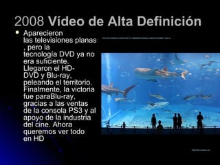 2008 Vídeo de Alta Definición
   Aparecieron
    las televisiones planas
    , pero la
    tecnología DVD ya no
    era suficiente.
    Llegaron el HD-
    DVD y Blu-ray,
    peleando el territorio.
    Finalmente, la victoria
    fue paraBlu-ray,
    gracias a las ventas
    de la consola PS3 y al
    apoyo de la industria
    del cine. Ahora
    queremos ver todo
    en HD
 