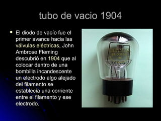 tubo de vacio 1904
   El diodo de vacío fue el
    primer avance hacia las
    válvulas eléctricas, John
    Ambrose Flem...