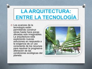 LA ARQUITECTURA:
ENTRE LA TECNOLOGÍA
O Los avances de la
tecnología están
permitiendo construir
obras hasta hace pocas
décadas solo imaginables.
La arquitectura está
explorando nuevas
soluciones en respuesta a
la exigencia de un uso
consciente de los recursos
para resolver la progresiva
alteración de las
condiciones ecológicas del
planeta.
 