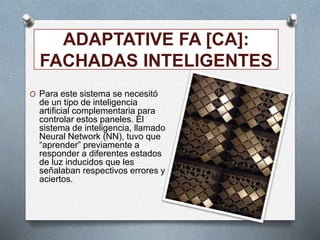 ADAPTATIVE FA [CA]:
FACHADAS INTELIGENTES
O Para este sistema se necesitó
de un tipo de inteligencia
artificial complementaria para
controlar estos paneles. El
sistema de inteligencia, llamado
Neural Network (NN), tuvo que
“aprender” previamente a
responder a diferentes estados
de luz inducidos que les
señalaban respectivos errores y
aciertos.
 