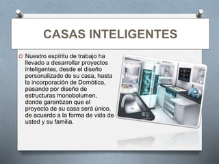 CASAS INTELIGENTES
O Nuestro espíritu de trabajo ha
llevado a desarrollar proyectos
inteligentes, desde el diseño
personalizado de su casa, hasta
la incorporación de Domòtica,
pasando por diseño de
estructuras monobolumen,
donde garantizan que el
proyecto de su casa será único,
de acuerdo a la forma de vida de
usted y su familia.
 