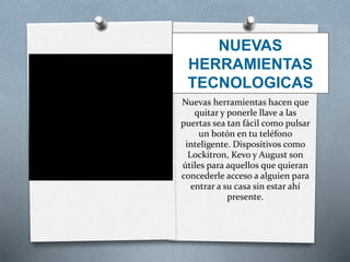 NUEVAS
HERRAMIENTAS
TECNOLOGICAS
Nuevas herramientas hacen que
quitar y ponerle llave a las
puertas sea tan fácil como pulsar
un botón en tu teléfono
inteligente. Dispositivos como
Lockitron, Kevo y August son
útiles para aquellos que quieran
concederle acceso a alguien para
entrar a su casa sin estar ahí
presente.
 