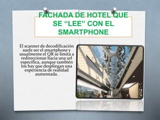 FACHADA DE HOTEL QUE
SE “LEE” CON EL
SMARTPHONE
El scanner de decodificación
suele ser el smartphone y
usualmente el QR se limita a
redireccionar hacia una url
específica, aunque también
los hay que despliegan una
experiencia de realidad
aumentada.
 