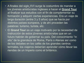 • A finales del siglo XVI surge la costumbre de mandar a
  los jóvenes aristócratas ingleses a hacer el Grand Tour
  al finalizar sus estudios con el fin de complementar su
  formación y adquirir ciertas experiencias. Era un viaje de
  larga duración (entre 3 y 5 años) que se hacía por
  distintos países europeos, y de ahí proceden las
  palabras: turismo, turista, etc.
• El Grand Tour es un viaje motivado por la necesidad de
  instrucción de estos jóvenes aristócratas que en un
  futuro habrán de gobernar su país. Del conocimiento “in
  situ” de la grandeza de Roma, París o Atenas así como
  de los debates en los cafés de los grandes centros
  termales, los viajeros deberían aprender cómo llevar las
  riendas de un Imperio como el británico.
 