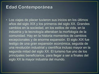 • Los viajes de placer tuvieron sus inicios en los últimos
  años del siglo XIX y los primeros del siglo XX. Grandes
  cambios en la sociedad, en los estilos de vida, en la
  industria y la tecnología alteraban la morfología de la
  comunidad. Hay en la historia momentos de cambios
  excepcionales y de enorme expansión. El siglo XIX fue
  testigo de una gran expansión económica, seguida de
  una revolución industrial y científica incluso mayor en la
  segunda mitad del siglo XX. El turismo fue uno de los
  principales beneficiarios, para llegar a ser a finales del
  siglo XX la mayor industria del mundo.
 