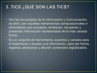 • Son las tecnologías de la Información y Comunicación,
  es decir, son aquellas herramientas computacionales e
  informáticas que procesan, sintetizan, recuperan y
  presentan información representada de la más variada
  forma.
• Es un conjunto de herramienta, soportes y canales para
  el tratamiento y acceso a la información, para dar forma,
  registrar, almacenar y difundir contenidos digitalizados.
 