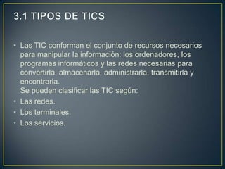 • Las TIC conforman el conjunto de recursos necesarios
  para manipular la información: los ordenadores, los
  programas informáticos y las redes necesarias para
  convertirla, almacenarla, administrarla, transmitirla y
  encontrarla.
  Se pueden clasificar las TIC según:
• Las redes.
• Los terminales.
• Los servicios.
 