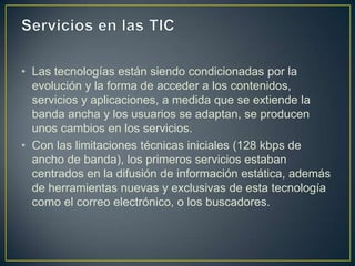 • Las tecnologías están siendo condicionadas por la
  evolución y la forma de acceder a los contenidos,
  servicios y aplicaciones, a medida que se extiende la
  banda ancha y los usuarios se adaptan, se producen
  unos cambios en los servicios.
• Con las limitaciones técnicas iniciales (128 kbps de
  ancho de banda), los primeros servicios estaban
  centrados en la difusión de información estática, además
  de herramientas nuevas y exclusivas de esta tecnología
  como el correo electrónico, o los buscadores.
 