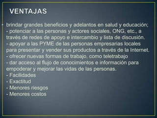 • brindar grandes beneficios y adelantos en salud y educación;
  - potenciar a las personas y actores sociales, ONG, etc., a
  través de redes de apoyo e intercambio y lista de discusión.
  - apoyar a las PYME de las personas empresarias locales
  para presentar y vender sus productos a través de la Internet.
  - ofrecer nuevas formas de trabajo, como teletrabajo
  - dar acceso al flujo de conocimientos e información para
  empoderar y mejorar las vidas de las personas.
  - Facilidades
  - Exactitud
  - Menores riesgos
  - Menores costos
 