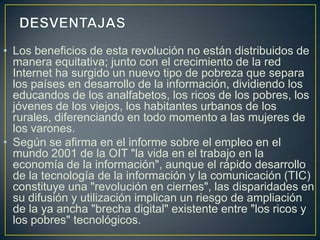 • Los beneficios de esta revolución no están distribuidos de
  manera equitativa; junto con el crecimiento de la red
  Internet ha surgido un nuevo tipo de pobreza que separa
  los países en desarrollo de la información, dividiendo los
  educandos de los analfabetos, los ricos de los pobres, los
  jóvenes de los viejos, los habitantes urbanos de los
  rurales, diferenciando en todo momento a las mujeres de
  los varones.
• Según se afirma en el informe sobre el empleo en el
  mundo 2001 de la OIT "la vida en el trabajo en la
  economía de la información", aunque el rápido desarrollo
  de la tecnología de la información y la comunicación (TIC)
  constituye una "revolución en ciernes", las disparidades en
  su difusión y utilización implican un riesgo de ampliación
  de la ya ancha "brecha digital" existente entre "los ricos y
  los pobres" tecnológicos.
 