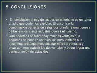 • En conclusión el uso de las tics en el turismo es un tema
  amplio que podemos explotar. El encontrar la
  combinación perfecta de estos dos brindaría una riqueza
  de beneficios a esta industria que es el turismo.
• Que podemos observar hay muchas ventajas que
  podemos obtener de usar las tics pero también sus
  desventajas busquemos explotar más las ventajas y
  crear aun mas reducir las desventajas y poder lograr una
  perfecta unión de estas dos.
 