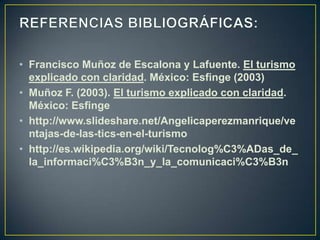 • Francisco Muñoz de Escalona y Lafuente. El turismo
  explicado con claridad. México: Esfinge (2003)
• Muñoz F. (2003). El turismo explicado con claridad.
  México: Esfinge
• http://www.slideshare.net/Angelicaperezmanrique/ve
  ntajas-de-las-tics-en-el-turismo
• http://es.wikipedia.org/wiki/Tecnolog%C3%ADas_de_
  la_informaci%C3%B3n_y_la_comunicaci%C3%B3n
 