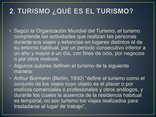 • Según la Organización Mundial del Turismo, el turismo
  comprende las actividades que realizan las personas
  durante sus viajes y estancias en lugares distintos al de
  su entorno habitual, por un período consecutivo inferior a
  un año y mayor a un día, con fines de ocio, por negocios
  o por otros motivos.
• Algunos autores definen el turismo de la siguiente
  manera:
• Arthur Bormann (Berlín, 1930) “define el turismo como el
  conjunto de los viajes cuyo objeto es el placer o por
  motivos comerciales o profesionales y otros análogos, y
  durante los cuales la ausencia de la residencia habitual
  es temporal, no son turismo los viajes realizados para
  trasladarse al lugar de trabajo”.
 