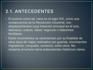 • El turismo como tal, nace en el siglo XIX, como una
  consecuencia de la Revolución industrial, con
  desplazamientos cuya intención principal es el ocio,
  descanso, cultura, salud, negocios o relaciones
  familiares.
• Estos movimientos se caracterizan por su finalidad de
  otros tipos de viajes motivados por guerras, movimientos
  migratorios, conquista, comercio, entre otros. No
  obstante el turismo tiene antecedentes históricos claros.
 