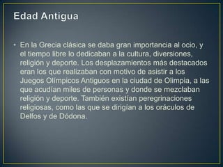 • En la Grecia clásica se daba gran importancia al ocio, y
  el tiempo libre lo dedicaban a la cultura, diversiones,
  religión y deporte. Los desplazamientos más destacados
  eran los que realizaban con motivo de asistir a los
  Juegos Olímpicos Antiguos en la ciudad de Olimpia, a las
  que acudían miles de personas y donde se mezclaban
  religión y deporte. También existían peregrinaciones
  religiosas, como las que se dirigían a los oráculos de
  Delfos y de Dódona.
 