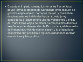 • Durante el Imperio romano los romanos frecuentaban
  aguas termales (termas de Caracalla), eran asiduos de
  grandes espectáculos, como los teatros, y realizaban
  desplazamientos habituales hacia la costa (muy
  conocido es el caso de una villa de vacaciones a orillas
  del mar). Estos viajes de placer fueron posibles debido a
  tres factores fundamentales: la Paz romana, el desarrollo
  de importantes vías de comunicación y la prosperidad
  económica que posibilitó a algunos ciudadanos medios
  económicos y tiempo libre.
 