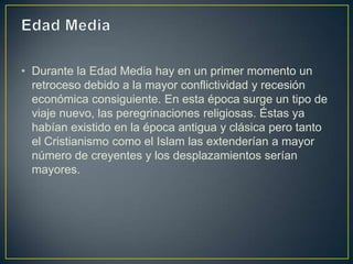 • Durante la Edad Media hay en un primer momento un
  retroceso debido a la mayor conflictividad y recesión
  económica consiguiente. En esta época surge un tipo de
  viaje nuevo, las peregrinaciones religiosas. Éstas ya
  habían existido en la época antigua y clásica pero tanto
  el Cristianismo como el Islam las extenderían a mayor
  número de creyentes y los desplazamientos serían
  mayores.
 