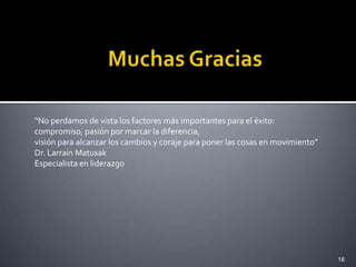 “No perdamos de vista los factores más importantes para el éxito:
compromiso, pasión por marcar la diferencia,
visión para alcanzar los cambios y coraje para poner las cosas en movimiento”
Dr. Larraín Matusak
Especialista en liderazgo




                                                                                18
 