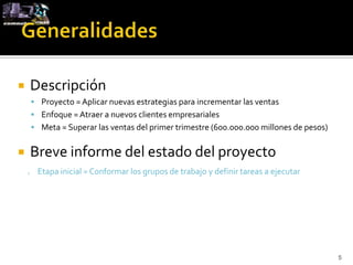        Descripción
         Proyecto = Aplicar nuevas estrategias para incrementar las ventas
         Enfoque = Atraer a nuevos clientes empresariales
         Meta = Superar las ventas del primer trimestre (600.000.000 millones de pesos)


       Breve informe del estado del proyecto
        Etapa inicial = Conformar los grupos de trabajo y definir tareas a ejecutar




                                                                                           5
 