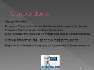Descripción
Proyecto = Tener productos de calidad para así incrementar la clientela.
Enfoque = Atraer a nuevos clientes empresariales.
Meta =Alcanzar mis proyectos generando mas empleo y buena ganancia.

Breve informe del estado del proyecto
Etapa inicial = Conformar los grupos de trabajo y definir tareas a ejecutar




                                                                  5
 
