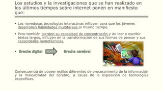 Los estudios y la investigaciones que se han realizado en
los últimos tiempos sobre internet ponen en manifiesto
que:
 Las novedosas tecnologías interactivas influyen para que los jóvenes
desarrollen habilidades multitareas al mismo tiempo.
 Pero también pierden su capacidad de concentración y de leer y escribir
textos largos, influyen en la transformación de sus formas de pensar y sus
capacidades nemotécnicas.

Consecuencia de poseer estilos diferentes de procesamiento de la información
y la maleabilidad del cerebro, a causa de la exposición de tecnologías
especificas.
 