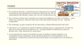 OSIRIS
 En la última década, la Administración educativa ha invertido importantes partidas
económicas para garantizar la presencia física de las TIC (especialmente,
ordenadores personales, redes, etc.) en las instituciones docentes.
 Así, muchos centros han contado con aulas tecnológicas en todo su ámbito y para
todos sus alumnos, situación que hace más bien poco tiempo no era siquiera
imaginable.
 Sin embargo, la gran mayoría de los docentes, independientemente del nivel
 educativo y el contexto en donde trabajen señalan que su capacitación inciden en
que no se encuentran formados en su manejo didáctico-educativo y para su
producción. Esta situación es clave para
 su incorporación, pues la autoeficacia que el profesor tenga respecto a su
competencia para utilizarlas, tanto de forma general como específica en la
enseñanza, condiciona la toma de decisiones para su incorporación a la práctica
educativa.
 