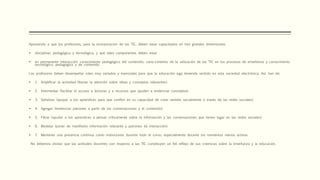 Apuntando a que los profesores, para la incorporación de las TIC, deben estar capacitados en tres grandes dimensiones:
 disciplinar, pedagógica y tecnológica, y que tales componentes deben estar
 en permanente interacción: conocimiento pedagógico del contenido, cono-cimiento de la utilización de las TIC en los procesos de enseñanza y conocimiento
tecnológico, pedagógico y de contenido.
Los profesores deben desempeñar roles muy variados y esenciales para que la educación siga teniendo sentido en esta sociedad electrónica. Así, han de:
 1. Amplificar la actividad (llamar la atención sobre ideas y conceptos relevantes).
 2. Intermediar (facilitar el acceso a lecturas y a recursos que ayuden a evidenciar conceptos).
 3. Señalizar (apoyar a los aprendices para que confíen en su capacidad de crear sentido socialmente a través de las redes sociales).
 4. Agregar (evidenciar patrones a partir de las conversaciones y el contenido).
 5. Filtrar (ayudar a los aprendices a pensar críticamente sobre la información y las conversaciones que tienen lugar en las redes sociales).
 6. Modelar (poner de manifiesto información relevante y patrones de interacción).
 7. Mantener una presencia continua como instructores durante todo el curso, especialmente durante los momentos menos activos.
No debemos olvidar que las actitudes docentes con respecto a las TIC constituyen un fiel reflejo de sus creencias sobre la enseñanza y la educación.
 