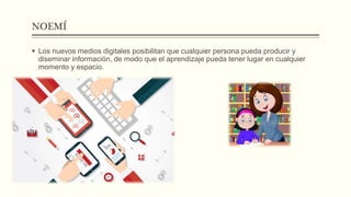 NOEMÍ
 Los nuevos medios digitales posibilitan que cualquier persona pueda producir y
diseminar información, de modo que el aprendizaje pueda tener lugar en cualquier
momento y espacio.
 