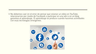  No debemos caer en el error de pensar que visionar un vídeo en YouTube,
relacionarnos por medio de Facebook o participar en una wiki o en un blog
garantiza el aprendizaje. El aprendizaje se produce cuando hacemos actividades
con esas tecnologías emergentes.
 