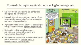 El reto de la implantación de las tecnologías emergentes.
• Se resume en una suma de contextos
múltiples de aprendizaje.
• Lo realmente importante es qué y cómo
se aprende: cómo diseñar entornos que
mejoren el aprendizaje.
• Agrupando las áreas técnica, pedagógica
y organizativa como aprendizaje virtual.
• Ubicando redes sociales como
aprendizaje informal supone una
“revolución didáctica”.
• Asumiendo auténticos y novedosos retos
de la enseñanza, fomentando la
formación del profesorado.
 