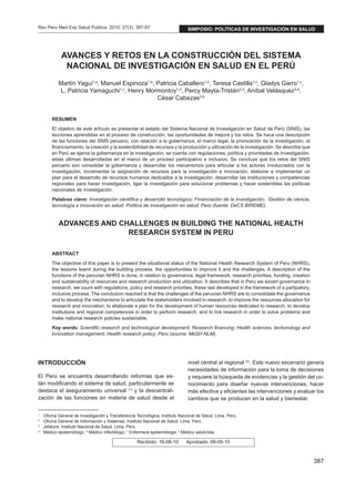 387
Rev Peru Med Exp Salud Publica. 2010; 27(3): 387-97.
1
	 Oficina General de Investigación y Transferencia Tecnológica, Instituto Nacional de Salud. Lima, Perú.
2
	 Oficina General de Información y Sistemas, Instituto Nacional de Salud. Lima, Perú.
3
	 Jefatura, Instituto Nacional de Salud. Lima, Perú.
a
	 Médico epidemiólogo; b
Médico infectólogo; c
Enfermera epidemióloga; d
Médico salubrista.
Recibido: 16-08-10 Aprobado: 08-09-10
AVANCES Y RETOS EN LA CONSTRUCCIÓN DEL SISTEMA
NACIONAL DE INVESTIGACIÓN EN SALUD EN EL PERÚ
Martín Yagui1,a
, Manuel Espinoza1,b
, Patricia Caballero1,b
, Teresa Castilla1,c
, Gladys Garro1,c
,
L. Patricia Yamaguchi1,c
, Henry Mormontoy1,d
, Percy Mayta-Tristán2,d
, Aníbal Velásquez3,a
,
César Cabezas3,b
RESUMEN
El objetivo de este artículo es presentar el estado del Sistema Nacional de Investigación en Salud de Perú (SNIS), las
lecciones aprendidas en el proceso de construcción, las oportunidades de mejora y los retos. Se hace una descripción
de las funciones del SNIS peruano, con relación a la gobernanza, el marco legal, la priorización de la investigación, el
financiamiento, la creación y la sostenibilidad de recursos y la producción y utilización de la investigación. Se describe que
en Perú se ejerce la gobernanza en la investigación, se cuenta con regulaciones, política y prioridades de investigación,
estas últimas desarrolladas en el marco de un proceso participativo e inclusivo. Se concluye que los retos del SNIS
peruano son consolidar la gobernanza y desarrollar los mecanismos para articular a los actores involucrados con la
investigación, incrementar la asignación de recursos para la investigación e innovación, elaborar e implementar un
plan para el desarrollo de recursos humanos dedicados a la investigación, desarrollar las instituciones y competencias
regionales para hacer investigación, ligar la investigación para solucionar problemas y hacer sostenibles las políticas
nacionales de investigación.
Palabras clave: Investigación científica y desarrollo tecnológico; Financiación de la investigación;  Gestión de ciencia,
tecnología e innovación en salud; Política de investigación en salud; Perú (fuente: DeCS BIREME).
ADVANCES AND CHALLENGES IN BUILDING THE NATIONAL HEALTH
RESEARCH SYSTEM IN PERU
ABSTRACT
The objective of this paper is to present the situational status of the National Health Research System of Peru (NHRS),
the lessons learnt during the building process, the opportunities to improve it and the challenges. A description of the
functions of the peruvian NHRS is done, in relation to governance, legal framework, research priorities, funding, creation
and sustainability of resources and research production and utilization. It describes that in Peru we excert governance in
research, we count with regulations, policy and research priorities, these last developed in the framework of a partipatory,
inclusive process. The conclusion reached is that the challenges of the peruvian NHRS are to consolidate the governance
and to develop the mechanisms to articulate the stakeholders involved in research, to improve the resources allocation for
research and innovation, to ellaborate a plan for the development of human resources dedicated to research, to develop
institutions and regional competences in order to perform research, and to link research in order to solve problems and
make national research policies sustainable.
Key words: Scientific research and technological development; Research financing; Health sciences, techonology and
innovation management; Health research policy; Peru (source: MeSH NLM).
INTRODUCCIÓN
El Perú se encuentra desarrollando reformas que es-
tán modificando el sistema de salud, particularmente se
destaca el aseguramiento universal (1)
y la descentrali-
zación de las funciones en materia de salud desde el
nivel central al regional (2)
. Este nuevo escenario genera
necesidades de información para la toma de decisiones
y requiere la búsqueda de evidencias y la gestión del co-
nocimiento para diseñar nuevas intervenciones, hacer
más efectiva y eficientes las intervenciones y evaluar los
cambios que se producen en la salud y bienestar.
simposio: POLÍTICAS DE investigación en salud
 