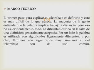  MARCO TEORICO


                             
El primer paso para explicar el teletrabajo es definirlo y esto
es más difícil de lo que parece. La mayoría de la gente
entiende que la palabra implica trabajo a distancia, pero eso
no es, evidentemente, todo. La dificultad estriba en la falta de
una definición generalmente aceptada. Por un lado la palabra
es utilizada con significados ligeramente diferentes, y por
otro, términos con significados muy similares al del
teletrabajo       son          de          uso          común.
 