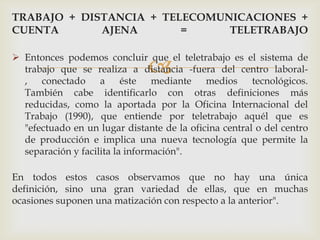 TRABAJO + DISTANCIA + TELECOMUNICACIONES +
CUENTA       AJENA       =     TELETRABAJO

 Entonces podemos concluir que el teletrabajo es el sistema de
                               
  trabajo que se realiza a distancia -fuera del centro laboral-
  , conectado a éste mediante medios tecnológicos.
  También cabe identificarlo con otras definiciones más
  reducidas, como la aportada por la Oficina Internacional del
  Trabajo (1990), que entiende por teletrabajo aquél que es
  "efectuado en un lugar distante de la oficina central o del centro
  de producción e implica una nueva tecnología que permite la
  separación y facilita la información".

En todos estos casos observamos que no hay una única
definición, sino una gran variedad de ellas, que en muchas
ocasiones suponen una matización con respecto a la anterior".
 