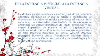 DE LA DOCENCIA PRSENCIAL A LA DOCENCIA
VIRTUAL
Desde hace ya algunos años se está configurando un panorama
educativo ampliado en lo que se refiere a modalidades de
docencia en los diferentes niveles y contextos educativos. En la
escuela, en la universidad, pero también en las empresas se
combinan los cursos impartidos de modo presencial y los
cursos impartidos de manera virtual o siguiendo una
combinación de ambos. Conocemos las ventajas organizativas
de estas Docencia presencial vs. virtual Aspecto Docencia
presencial Docencia virtual Planificación Requiere decidir
sobre la secuenciación de los contenidos, la metodología y las
tareas y el tipo de evaluación.
 