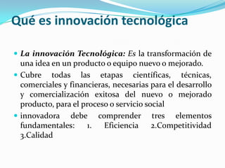 Qué es innovación tecnológica
 La innovación Tecnológica: Es la transformación de
una idea en un producto o equipo nuevo o mejorado.
 Cubre todas las etapas científicas, técnicas,
comerciales y financieras, necesarias para el desarrollo
y comercialización exitosa del nuevo o mejorado
producto, para el proceso o servicio social
 innovadora debe comprender tres elementos
fundamentales: 1. Eficiencia 2.Competitividad
3.Calidad
 