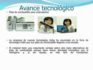 Avance tecnológico Pilas de combustible para ordenadores
 La empresa de nuevas tecnologías Antig ha anunciado en la feria de
tecnología Cebit que sus pilas de combustible llegarán a las tiendas
 El metanol tiene una importante ventaja sobre otro tipos alternativos de
pilas de combustible porque tiene mayor densidad energética que el
hidrogeno y, al ser líquido, es más fácil de transportar.
 