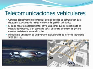 Telecomunicaciones vehiculares
 Consiste básicamente en conseguir que los coches se comuniquen para
detectar situaciones de riesgo y mejorar la gestión del tráfico
 El típico radar de aparcamiento: envía una señal que se ve reflejada en
objetos del entorno, y en base a la señal de vuelta al emisor es posible
calcular la distancia entre el coche
 Mediante la utilización de una versión evolucionada de wi-fi –la tecnología
IEEE 802.11p
 