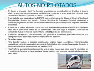 AUTOS NO PILOTADOS
 En Japón, la empresa Hitachi ha develado un prototipo de vehículo eléctrico dirigido a la tercera
edad y a personas con problemas de movilidad que circula por la acera y que tras introducir unas
coordenadas lleva al ocupante a su destino, publica EFE.
 El vehículo ha sido bautizado como ROPITS, que es el acrónimo de “Robot for Personal Intelligent
Transportation System” (en español, Sistema Robótico de Transporte Personal Inteligente) y
puede ser programado a través de una tableta electrónica que contenga unos paquetes de mapas
específicos.
 A través de la tableta, el usuario puede introducir una dirección para que el ROPITS lo transporte
hasta ahí o, como dice Hitachi en un comunicado, “para que vaya a recogerlo”, dado que el
vehículo se mueve de manera autónoma una vez estipuladas las coordenadas.
 El vehículo va equipado con una cámara 3D, giroscopios y sensores que miden distancias por
láser para evitar o detenerse automáticamente ante los peatones.
 Otras funciones
 Para detectar baches o espacios escalonados emplea mapas geométricos tridimensionales
producidos a partir de mapas electrónicos de la Autoridad de Información Geoespacial de Japón y
de datos transmitidos en tiempo real por satélites GPS.
 Hitachi afirma que recientemente desarrolló uno de estos mapas que cubre unos 18 kilómetros en
la localidad de Tsukuba, en la provincia de Ibaraki (centro), que es donde ha realizado las pruebas
de ROPITS.
 